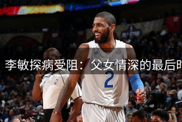 李敏探病受阻：父女情深的最后时刻
